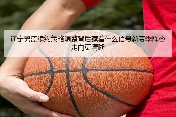辽宁男篮续约策略调整背后藏着什么信号新赛季阵容走向更清晰 - xiongmaotiyu